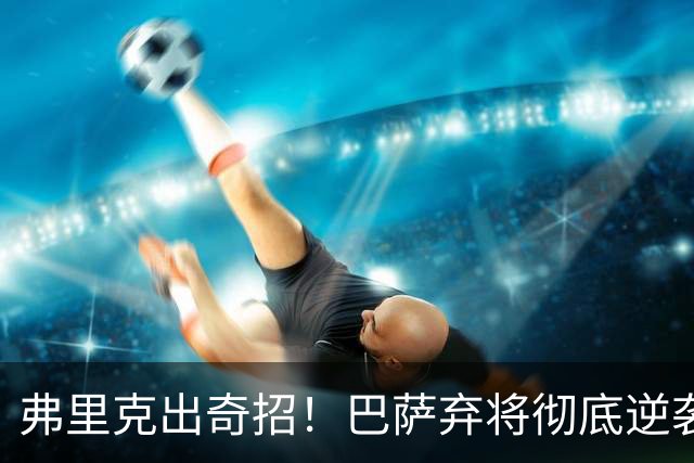 弗里克出奇招！巴萨弃将彻底逆袭！诺坎普昔日王牌迎来续命机会