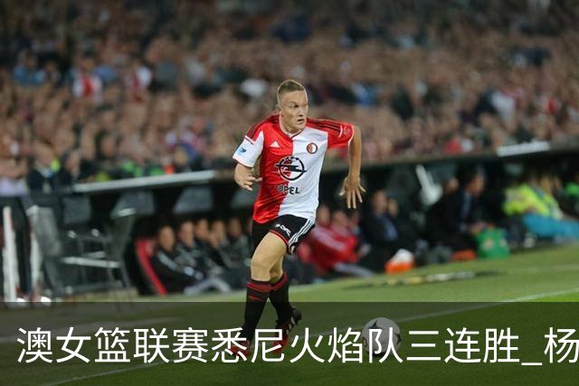 澳女篮联赛悉尼火焰队三连胜 杨舒予首发未得分
