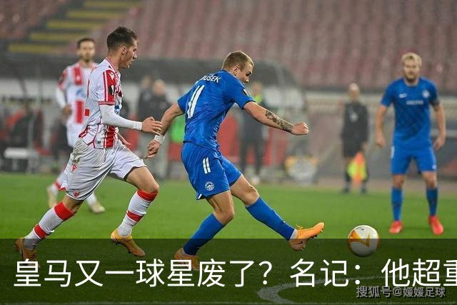皇马又一球星废了？名记：他超重了8公斤