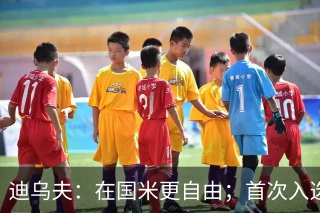 迪乌夫：在国米更自由；首次入选法国队像做梦