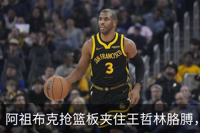 阿祖布克抢篮板夹住王哲林胳膊，古德温上前推搡阿祖被吹技犯