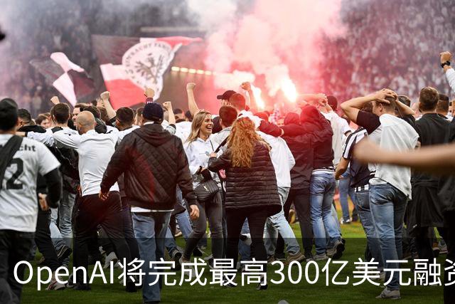 OpenAI将完成最高300亿美元融资 阿联酋投资方领投
