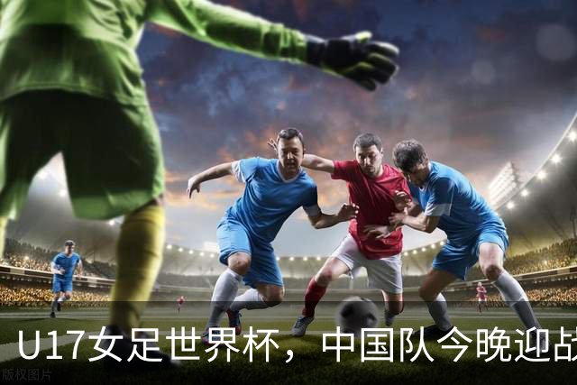 U17女足世界杯，中国队今晚迎战法国队